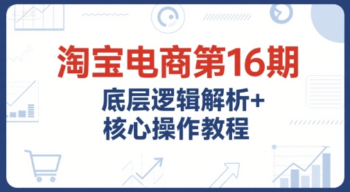 淘宝电商第16期，底层逻辑解析+核心操作教程，运营、推广提升能力的必学课程+配套资料 - 网创资源网-网创资源网