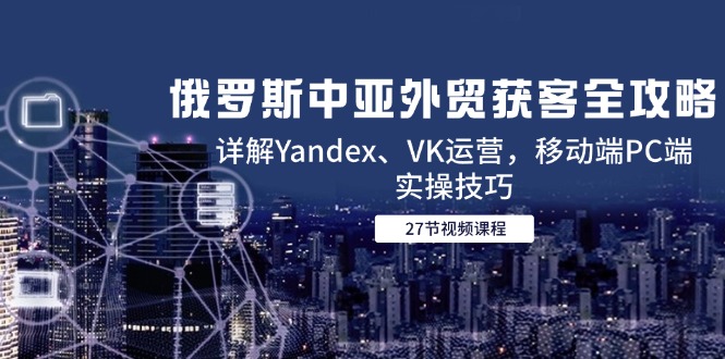 （14959期）俄罗斯中亚外贸获客全攻略，详解Yandex、VK运营，移动端PC端实操技巧-网创资源网